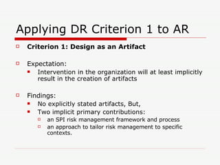 Applying DR Criterion 1 to AR Criterion 1: Design as an Artifact Expectation: Intervention in the organization will at least implicitly result in the creation of artifacts Findings: No explicitly stated artifacts, But, Two implicit primary contributions: an SPI risk management framework and process an approach to tailor risk management to specific contexts.  