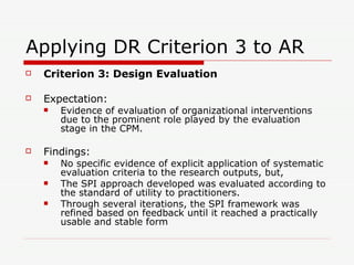 Applying DR Criterion 3 to AR Criterion 3: Design Evaluation Expectation: Evidence of evaluation of organizational interventions due to the prominent role played by the evaluation stage in the CPM. Findings: No specific evidence of explicit application of systematic evaluation criteria to the research outputs, but, The SPI approach developed was evaluated according to the standard of utility to practitioners.  Through several iterations, the SPI framework was refined based on feedback until it reached a practically usable and stable form 