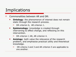 Implications Commonalities between AR and DR: Ontology :  the phenomenon of interest does not remain static through the research process.  DR criterion 6,  AR criterion 1. Epistemology : knowledge is created through  intervening to effect change, and reflecting on this intervention.  DR criterion 1 AR, AR criterion 4.  Axiology :  both value the relevance of the research problem, and emphasise practical utility and theoretical knowledge.  DR criteria 2 and 3 and AR criterion 5 are applicable to one another.  