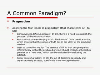 A Common Paradigm? Pragmatism Applying the four tenets of pragmatism (that characterize AR) to DR: Consequences defining concepts : In DR, there is a need to establish the purpose  of the resultant artefact.  Practical outcome embodying truth : The focus of  DR is practical action, which ensures that the notion of truth lies in the utility of the produced artefact.  Logic of controlled inquiry : The essence of DR is  that designing must inform theory in that the produced artefact should embody a theoretical premise or a “new idea,” which can be evaluated by evaluating the artefact. Social context of action : In DR, the act of designing is socially and organizationally situated, specifically in our conceptualization.  