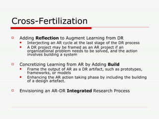 Cross-Fertilization Adding  Reflection  to Augment Learning from DR Interjecting an AR cycle at the last stage of the DR process A DR project may be framed as an AR project if an organizational problem needs to be solved, and the action involves building a system Concretizing Learning from AR by Adding  Build   Frame the output of AR as a DR artifact, such as prototypes, frameworks, or models  Enhancing the AR action taking phase by including the building of a design artefact. Envisioning an AR-DR  Integrated  Research Process  