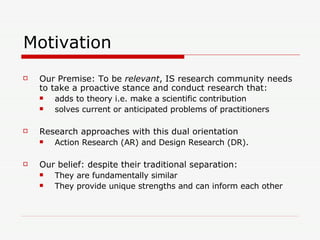 Motivation Our Premise: To be  relevant , IS research community needs to take a proactive stance and conduct research that: adds to theory i.e. make a scientific contribution solves current or anticipated problems of practitioners Research approaches with this dual orientation Action Research (AR) and Design Research (DR). Our belief: despite their traditional separation: They are fundamentally similar They provide unique strengths and can inform each other 