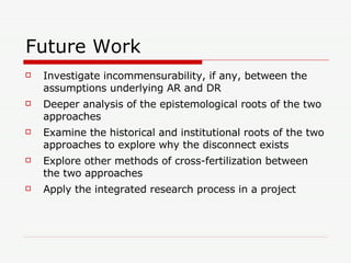 Future Work Investigate incommensurability, if any, between the assumptions underlying AR and DR Deeper analysis of the epistemological roots of the two approaches Examine the historical and institutional roots of the two approaches to explore why the disconnect exists Explore other methods of cross-fertilization between the two approaches Apply the integrated research process in a project 