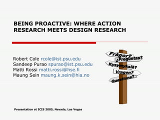 BEING PROACTIVE: WHERE ACTION RESEARCH MEETS DESIGN RESEARCH Robert Cole  [email_address] Sandeep Purao  [email_address] Matti Rossi  [email_address]   Maung Sein  [email_address]   Presentation at ICIS 2005, Nevada, Las Vegas Questions? Frågor? Kysymyksiä? Vragen? ¿Preguntas? 