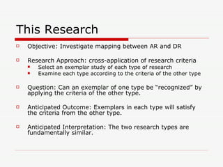 This Research Objective: Investigate mapping between AR and DR Research Approach: cross-application of research criteria Select an exemplar study of each type of research Examine each type according to the criteria of the other type Question: Can an exemplar of one type be “recognized” by applying the criteria of the other type. Anticipated Outcome: Exemplars in each type will satisfy the criteria from the other type. Anticipated Interpretation: The two research types are fundamentally similar.  