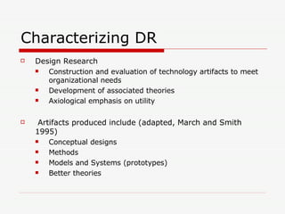 Characterizing DR Design Research Construction and evaluation of technology artifacts to meet organizational needs Development of associated theories Axiological emphasis on utility Artifacts produced include (adapted, March and Smith 1995) Conceptual designs Methods Models and Systems (prototypes) Better theories 