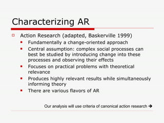 Characterizing AR Action Research (adapted, Baskerville 1999) Fundamentally a change-oriented approach Central assumption: complex social processes can best be studied by introducing change into these processes and observing their effects Focuses on practical problems with theoretical relevance Produces highly relevant results while simultaneously informing theory There are various flavors of AR Our analysis will use criteria of canonical action research     
