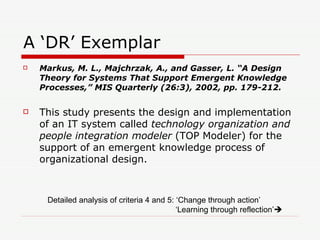 A ‘DR’ Exemplar Markus, M. L., Majchrzak, A., and Gasser, L. “A Design Theory for Systems That Support Emergent Knowledge Processes,” MIS Quarterly (26:3), 2002, pp. 179-212. This study presents the design and implementation of an IT system called  technology organization and people integration modeler  (TOP Modeler) for the support of an emergent knowledge process of organizational design. Detailed analysis of criteria 4 and 5: ‘Change through action’ ‘ Learning through reflection’    