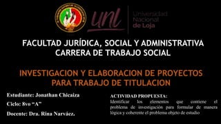 Estudiante: Jonathan Chicaiza
Ciclo: 8vo “A”
Docente: Dra. Rina Narváez.
ACTIVIDAD PROPUESTA:
Identificar los elementos que contiene el
problema de investigación para formular de manera
lógica y coherente el problema objeto de estudio
FACULTAD JURÍDICA, SOCIAL Y ADMINISTRATIVA
CARRERA DE TRABAJO SOCIAL
INVESTIGACION Y ELABORACION DE PROYECTOS
PARA TRABAJO DE TITULACION
 