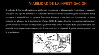  Además de los tres elementos que conforman propiamente el planteamiento El problema es necesario
considerar otro aspecto importante: la viabilidad o factibilidad misma del estudio; para ello debemos tomar
en cuenta la disponibilidad de recursos financieros, humanos y materiales que determinarán en última
instancia los alcances de la investigación (Rojas, 1981). Es decir, debemos preguntarnos realistamente:
¿puede llevarse a cabo esta investigación? y ¿cuánto tiempo tomará realizarla? Estos cuestionamientos son
particularmente importantes cuando se sabe de antemano que se dispondrá de pocos recursos para efectuar
la investigación.
VIABILIDAD DE LA INVESTIGACIÓN
 