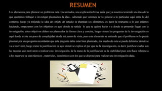 Los elementos para plantear un problema esta concatenados, una explicación breve seria que ya nosotros teniendo una idea de lo
que queremos trabajar o investigar plasmamos la idea , sabiendo que venimos de lo general a lo particular aquí entra lo del
contexto, luego ya teniendo la idea del objeto de estudio se plantean los elementos, es decir la respuesta a lo que estamos
haciendo, empezamos con los objetivos es aquí donde se señala lo que se quiere hacer o a donde se pretende llegar con la
investigación, estos objetivos deben ser plasmados de forma clara y concisa, luego vienen las preguntas de la investigación es
aquí donde existe un poco de complejidad desde mi punto de vista, pues este elemento se entiende que el problema se lo puede
plasmar por una pregunta recordando que esta pregunta debe estar bien planteada, por medio de esta se puede delimitar donde se
va a intervenir, luego viene la justificación es aquí donde se explica el por que de la investigación, es decir justificar cuales son
las razones que motivaron a realizar esta investigación, de la mano de la justificación va la viabilidad pues esto hace referencia
a los recursos ya sean técnicos , materiales, económicos con los que se dispone para realizar una investigación dada.
RESUMEN
 