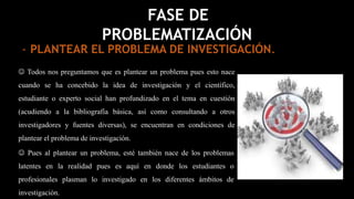  Todos nos preguntamos que es plantear un problema pues esto nace
cuando se ha concebido la idea de investigación y el científico,
estudiante o experto social han profundizado en el tema en cuestión
(acudiendo a la bibliografía básica, así como consultando a otros
investigadores y fuentes diversas), se encuentran en condiciones de
plantear el problema de investigación.
FASE DE
PROBLEMATIZACIÓN
 Pues al plantear un problema, esté también nace de los problemas
latentes en la realidad pues es aquí en donde los estudiantes o
profesionales plasman lo investigado en los diferentes ámbitos de
investigación.
- PLANTEAR EL PROBLEMA DE INVESTIGACIÓN.
 