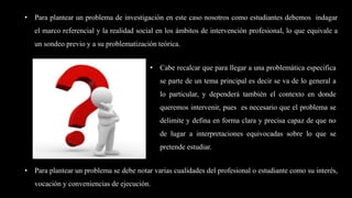 • Para plantear un problema se debe notar varias cualidades del profesional o estudiante como su interés,
vocación y conveniencias de ejecución.
• Cabe recalcar que para llegar a una problemática especifica
se parte de un tema principal es decir se va de lo general a
lo particular, y dependerá también el contexto en donde
queremos intervenir, pues es necesario que el problema se
delimite y defina en forma clara y precisa capaz de que no
de lugar a interpretaciones equivocadas sobre lo que se
pretende estudiar.
• Para plantear un problema de investigación en este caso nosotros como estudiantes debemos indagar
el marco referencial y la realidad social en los ámbitos de intervención profesional, lo que equivale a
un sondeo previo y a su problematización teórica.
 