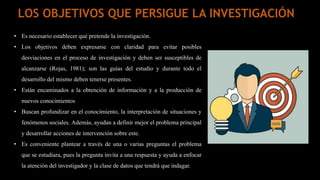 • Es necesario establecer qué pretende la investigación.
• Los objetivos deben expresarse con claridad para evitar posibles
desviaciones en el proceso de investigación y deben ser susceptibles de
alcanzarse (Rojas, 1981); son las guías del estudio y durante todo el
desarrollo del mismo deben tenerse presentes.
• Están encaminados a la obtención de información y a la producción de
nuevos conocimientos
• Buscan profundizar en el conocimiento, la interpretación de situaciones y
fenómenos sociales. Además, ayudan a definir mejor el problema principal
y desarrollar acciones de intervención sobre este.
• Es conveniente plantear a través de una o varias preguntas el problema
que se estudiara, pues la pregunta invita a una respuesta y ayuda a enfocar
la atención del investigador y la clase de datos que tendrá que indagar.
LOS OBJETIVOS QUE PERSIGUE LA INVESTIGACIÓN
 