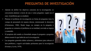 • Además de definir los objetivos concretos de la investigación, es
conveniente plantear a través de una o varias preguntas -según sea el
caso- el problema que se estudiará.
• Plantear el problema de investigación en forma de preguntas tiene la
ventaja de presentarlo de manera directa, minimizando la distorsión
(Christensen, 1980). Desde luego, no siempre en la pregunta o
preguntas se comunica el problema en su totalidad, con toda su riqueza
y contenido.
• El propósito del estudio es formulado aunque la pregunta o preguntas
deben resumir lo que habrá de ser la investigación
• Las preguntas generales deben aclararse y delimitarse para esbozar el
área problema y sugerir actividades pertinentes para la investigación
(Ferman y Levin, 1979).
PREGUNTAS DE INVESTIGACIÓN
 