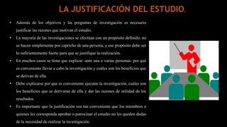 • Además de los objetivos y las preguntas de investigación es necesario
justificar las razones que motivan el estudio.
• La mayoría de las investigaciones se efectúan con un propósito definido, no
se hacen simplemente por capricho de una persona; y ese propósito debe ser
lo suficientemente fuerte para que se justifique la realización.
• En muchos casos se tiene que explicar -ante una o varias personas- por qué
es conveniente llevar a cabo la investigación y cuáles son los beneficios que
se derivan de ella.
• Debe explicarse por que es conveniente ejecutar la investigación, cuáles son
los beneficios que se derivaran de ella y dar las razones de utilidad de los
resultados.
• Es importante que la justificación sea tan conveniente que los miembros a
quienes les corresponda aprobar o patrocinar el estudio no les queden dudas
de la necesidad de realizar la investigación.
LA JUSTIFICACIÓN DEL ESTUDIO.
 