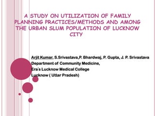 A STUDY ON UTILIZATION OF FAMILY PLANNING PRACTICES/METHODS AND AMONG THE URBAN SLUM POPULATION OF LUCKNOW CITY	 Arjit Kumar, S.Srivastava,P. Bhardwaj, P. Gupta, J. P. Srivastava Department of Community Medicine,  Era’s Lucknow Medical College Lucknow ( Uttar Pradesh) 