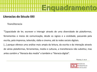 Literacias do Século XXI
Transliteracia
“Capacidade de ler, escrever e interagir através de uma diversidade de plataformas,
ferramentas e meios de comunicação, desde os signos e a oralidade, passando pela
escrita, pela imprensa, televisão, rádio e cinema, até às redes sociais digitais.
[…] porque oferece uma análise mais ampla da leitura, da escrita e da interação através
de várias plataformas, ferramentas, media e culturas, a transliteracia não substitui, mas
antes contém a “literacia dos media” e também a “literacia digital”.
Thomas, S. et al
 