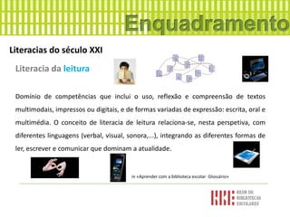 Literacias do século XXI
Literacia da leitura
Domínio de competências que inclui o uso, reflexão e compreensão de textos
multimodais, impressos ou digitais, e de formas variadas de expressão: escrita, oral e
multimédia. O conceito de literacia de leitura relaciona-se, nesta perspetiva, com
diferentes linguagens (verbal, visual, sonora,...), integrando as diferentes formas de
ler, escrever e comunicar que dominam a atualidade.
in «Aprender com a biblioteca escolar Glossário»
 