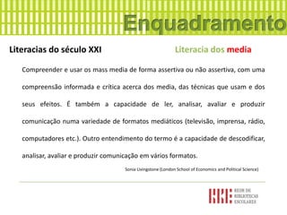 Literacias do século XXI Literacia dos media
Compreender e usar os mass media de forma assertiva ou não assertiva, com uma
compreensão informada e crítica acerca dos media, das técnicas que usam e dos
seus efeitos. É também a capacidade de ler, analisar, avaliar e produzir
comunicação numa variedade de formatos mediáticos (televisão, imprensa, rádio,
computadores etc.). Outro entendimento do termo é a capacidade de descodificar,
analisar, avaliar e produzir comunicação em vários formatos.
Sonia Livingstone (London School of Economics and Political Science)
 