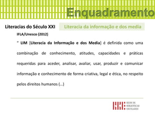 Literacias do Século XXI Literacia da informação e dos media
IFLA/Unesco (2012)
“ LIM [Literacia da Informação e dos Media] é definida como uma
combinação de conhecimento, atitudes, capacidades e práticas
requeridas para aceder, analisar, avaliar, usar, produzir e comunicar
informação e conhecimento de forma criativa, legal e ética, no respeito
pelos direitos humanos (…)
 