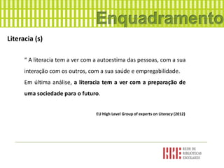 Literacia (s)
“ A literacia tem a ver com a autoestima das pessoas, com a sua
interação com os outros, com a sua saúde e empregabilidade.
Em última análise, a literacia tem a ver com a preparação de
uma sociedade para o futuro.
EU High Level Group of experts on Literacy (2012)
 