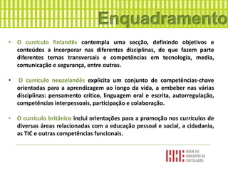 • O currículo finlandês contempla uma secção, definindo objetivos e
conteúdos a incorporar nas diferentes disciplinas, de que fazem parte
diferentes temas transversais e competências em tecnologia, media,
comunicação e segurança, entre outras.
• O currículo neozelandês explicita um conjunto de competências-chave
orientadas para a aprendizagem ao longo da vida, a embeber nas várias
disciplinas: pensamento crítico, linguagem oral e escrita, autorregulação,
competências interpessoais, participação e colaboração.
• O currículo britânico inclui orientações para a promoção nos currículos de
diversas áreas relacionadas com a educação pessoal e social, a cidadania,
as TIC e outras competências funcionais.
 
