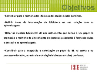 • Contribuir para a melhoria das literacias dos alunos nestes domínios.
• Definir áreas de intervenção da biblioteca na sua relação com as
aprendizagens.
• Dotar as escolas/ bibliotecas de um instrumento que defina o seu papel na
promoção e melhoria de um conjunto de literacias associadas à formação cívica
e pessoal e às aprendizagens.
• Contribuir para a integração e valorização do papel da BE na escola e no
processo educativo, através da articulação biblioteca escolar/ professor.
 