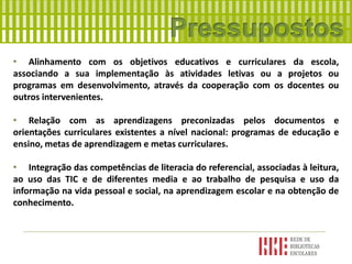 • Alinhamento com os objetivos educativos e curriculares da escola,
associando a sua implementação às atividades letivas ou a projetos ou
programas em desenvolvimento, através da cooperação com os docentes ou
outros intervenientes.
• Relação com as aprendizagens preconizadas pelos documentos e
orientações curriculares existentes a nível nacional: programas de educação e
ensino, metas de aprendizagem e metas curriculares.
• Integração das competências de literacia do referencial, associadas à leitura,
ao uso das TIC e de diferentes media e ao trabalho de pesquisa e uso da
informação na vida pessoal e social, na aprendizagem escolar e na obtenção de
conhecimento.
 