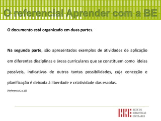 O documento está organizado em duas partes.
Na segunda parte, são apresentados exemplos de atividades de aplicação
em diferentes disciplinas e áreas curriculares que se constituem como ideias
possíveis, indicativas de outras tantas possibilidades, cuja conceção e
planificação é deixada à liberdade e criatividade das escolas.
(Referencial, p.10)
 