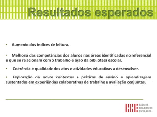 • Aumento dos índices de leitura.
• Melhoria das competências dos alunos nas áreas identificadas no referencial
e que se relacionam com o trabalho e ação da biblioteca escolar.
• Coerência e qualidade dos atos e atividades educativas a desenvolver.
• Exploração de novos contextos e práticas de ensino e aprendizagem
sustentados em experiências colaborativas de trabalho e avaliação conjuntas.
_______________________________________________________________
 