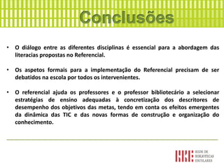 • O diálogo entre as diferentes disciplinas é essencial para a abordagem das
literacias propostas no Referencial.
• Os aspetos formais para a implementação do Referencial precisam de ser
debatidos na escola por todos os intervenientes.
• O referencial ajuda os professores e o professor bibliotecário a selecionar
estratégias de ensino adequadas à concretização dos descritores de
desempenho dos objetivos das metas, tendo em conta os efeitos emergentes
da dinâmica das TIC e das novas formas de construção e organização do
conhecimento.
____________________________________________________________________
 