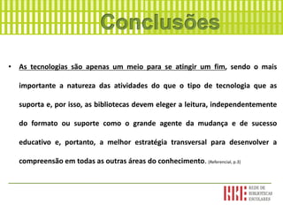 • As tecnologias são apenas um meio para se atingir um fim, sendo o mais
importante a natureza das atividades do que o tipo de tecnologia que as
suporta e, por isso, as bibliotecas devem eleger a leitura, independentemente
do formato ou suporte como o grande agente da mudança e de sucesso
educativo e, portanto, a melhor estratégia transversal para desenvolver a
compreensão em todas as outras áreas do conhecimento. (Referencial, p.3)
___________________________________________________________________
 