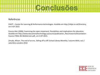 Referências
C4LPT – Centre for Learning & Performance technologies. Acedido em http://c4lpt.co.uk/Directory,
em 4-07-2015
Couros Alec (2006). Examining the open movement: Possibilities and implications for education.
Acedido em http://www.educationaltechnology.ca/couros/publication_files/research/Dissertation-
Couros-FINAL-06-WebVersion.pdf., em 4-07-2015.
Zmuda, Allison. The end of an era…falling off a cliff. School Library Monthly / volume XXVII, no1 /
setembro-outubro 2010
 
