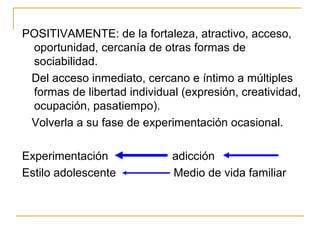 POSITIVAMENTE: de la fortaleza, atractivo, acceso,
 oportunidad, cercanía de otras formas de
 sociabilidad.
 Del acceso inmediato, cercano e íntimo a múltiples
 formas de libertad individual (expresión, creatividad,
 ocupación, pasatiempo).
 Volverla a su fase de experimentación ocasional.

Experimentación              adicción
Estilo adolescente           Medio de vida familiar
 