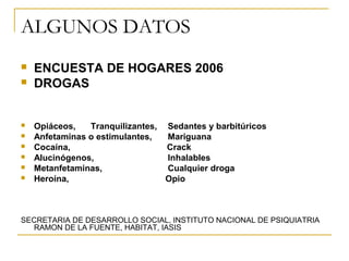 ALGUNOS DATOS
   ENCUESTA DE HOGARES 2006
   DROGAS


   Opiáceos,   Tranquilizantes, Sedantes y barbitúricos
   Anfetaminas o estimulantes,  Mariguana
   Cocaína,                     Crack
   Alucinógenos,                Inhalables
   Metanfetaminas,              Cualquier droga
   Heroína,                     Opio



SECRETARIA DE DESARROLLO SOCIAL, INSTITUTO NACIONAL DE PSIQUIATRIA
  RAMON DE LA FUENTE, HABITAT, IASIS
 