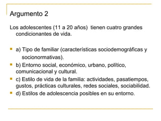 Argumento 2
Los adolescentes (11 a 20 años) tienen cuatro grandes
  condicionantes de vida.

   a) Tipo de familiar (características sociodemográficas y
       socionormativas).
   b) Entorno social, económico, urbano, político,
    comunicacional y cultural.
   c) Estilo de vida de la familia: actividades, pasatiempos,
    gustos, prácticas culturales, redes sociales, sociabilidad.
   d) Estilos de adolescencia posibles en su entorno.
 