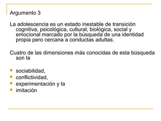 Argumento 3

La adolescencia es un estado inestable de transición
  cognitiva, psicológica, cultural, biológica, social y
  emocional marcado por la búsqueda de una identidad
  propia pero cercana a conductas adultas.

Cuatro de las dimensiones más conocidas de esta búsqueda
  son la

   sociabilidad,
   conflictividad,
   experimentación y la
   imitación
 