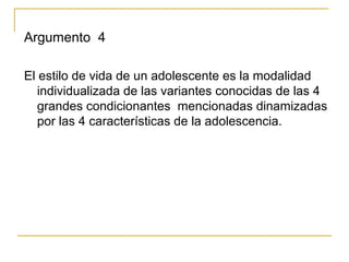 Argumento 4

El estilo de vida de un adolescente es la modalidad
   individualizada de las variantes conocidas de las 4
   grandes condicionantes mencionadas dinamizadas
   por las 4 características de la adolescencia.
 