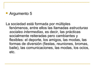    Argumento 5

La sociedad está formada por múltiples
  fenómenos, entre ellos las llamadas estructuras
  sociales intermedias, es decir, las prácticas
  socialmente reiteradas pero cambiantes y
  flexibles: el deporte, los amigos, las modas, las
  formas de diversión (fiestas, reuniones, bromas,
  baile), las comunicaciones, las modas, los ocios,
  etc.
 