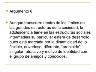    Argumento 6

   Aunque transcurre dentro de los límites de
    las grandes estructuras de la sociedad, la
    adolescencia tiene en las estructuras sociales
    intermedias su particular esfera de desarrollo,
    pues está marcada por la dinamicidad de lo
    flexible, novedoso, diferente, “prohibido”,
    singular, atractivo y motivo de identidad con
    el grupo de amigos y conocidos.
 
