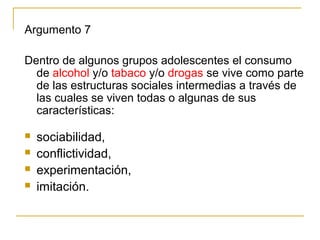 Argumento 7

Dentro de algunos grupos adolescentes el consumo
  de alcohol y/o tabaco y/o drogas se vive como parte
  de las estructuras sociales intermedias a través de
  las cuales se viven todas o algunas de sus
  características:

   sociabilidad,
   conflictividad,
   experimentación,
   imitación.
 