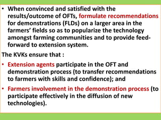 • When convinced and satisfied with the
results/outcome of OFTs, formulate recommendations
for demonstrations (FLDs) on a larger area in the
farmers’ fields so as to popularize the technology
amongst farming communities and to provide feed-
forward to extension system.
The KVKs ensure that :
• Extension agents participate in the OFT and
demonstration process (to transfer recommendations
to farmers with skills and confidence); and
• Farmers involvement in the demonstration process (to
participate effectively in the diffusion of new
technologies).
 