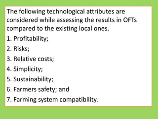 The following technological attributes are
considered while assessing the results in OFTs
compared to the existing local ones.
1. Profitability;
2. Risks;
3. Relative costs;
3. Relative costs;
4. Simplicity;
5. Sustainability;
6. Farmers safety; and
7. Farming system compatibility.
 