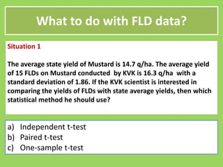What to do with FLD data?
Situation 1
The average state yield of Mustard is 14.7 q/ha. The average yield
of 15 FLDs on Mustard conducted by KVK is 16.3 q/ha with a
standard deviation of 1.86. If the KVK scientist is interested in
standard deviation of 1.86. If the KVK scientist is interested in
comparing the yields of FLDs with state average yields, then which
statistical method he should use?
a) Independent t-test
b) Paired t-test
c) One-sample t-test
 