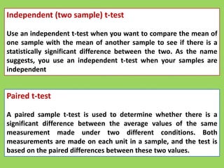 Independent (two sample) t-test
Use an independent t-test when you want to compare the mean of
one sample with the mean of another sample to see if there is a
statistically significant difference between the two. As the name
suggests, you use an independent t-test when your samples are
independent
Paired t-test
A paired sample t-test is used to determine whether there is a
significant difference between the average values of the same
measurement made under two different conditions. Both
measurements are made on each unit in a sample, and the test is
based on the paired differences between these two values.
 