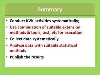 Summary
• Conduct KVK activities systematically;
• Use combination of suitable extension
methods & tools, test, etc for execution
• Collect data systematically
• Collect data systematically
• Analyse data with suitable statistical
methods
• Publish the results
 