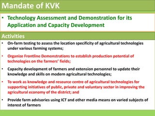 Mandate of KVK
• Technology Assessment and Demonstration for its
Application and Capacity Development
• On-farm testing to assess the location specificity of agricultural technologies
under various farming systems;
• Organize Frontline Demonstrations to establish production potential of
Activities
• Organize Frontline Demonstrations to establish production potential of
technologies on the farmers’ fields;
• Capacity development of farmers and extension personnel to update their
knowledge and skills on modern agricultural technologies;
• To work as knowledge and resource centre of agricultural technologies for
supporting initiatives of public, private and voluntary sector in improving the
agricultural economy of the district; and
• Provide farm advisories using ICT and other media means on varied subjects of
interest of farmers
 