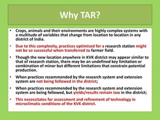 Why TAR?
• Crops, animals and their environments are highly complex systems with
a multitude of variables that change from location to location in any
district of India.
• Due to this complexity, practices optimised for a research station might
not be so successful when transferred to farmer field.
• Though the new location anywhere in KVK district may appear similar to
that of research station, there may be an undefined key limitation or
that of research station, there may be an undefined key limitation or
combination of minor but different limitations that constrain potential
production.
• When practices recommended by the research system and extension
system are not being followed in the district;
• When practices recommended by the research system and extension
system are being followed, but yields/results remain low in the district;
• This necessitates for assessment and refinement of technology in
microclimatic conditions of the KVK district.
 