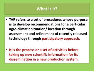 What is it?
• TAR refers to a set of procedures whose purpose
is to develop recommendations for a particular
agro-climatic situation/ location through
assessment and refinement of recently released
assessment and refinement of recently released
technology through participatory approach.
• It is the process or a set of activities before
taking up new scientific information for its
dissemination in a new production system.
 